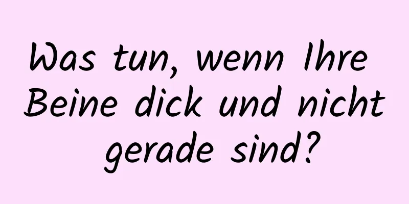 Was tun, wenn Ihre Beine dick und nicht gerade sind?
