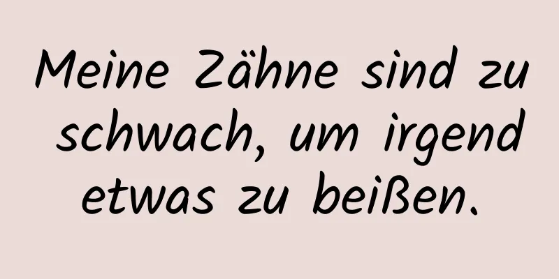 Meine Zähne sind zu schwach, um irgendetwas zu beißen.