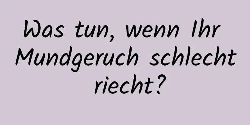 Was tun, wenn Ihr Mundgeruch schlecht riecht?