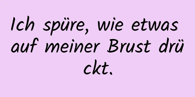 Ich spüre, wie etwas auf meiner Brust drückt.