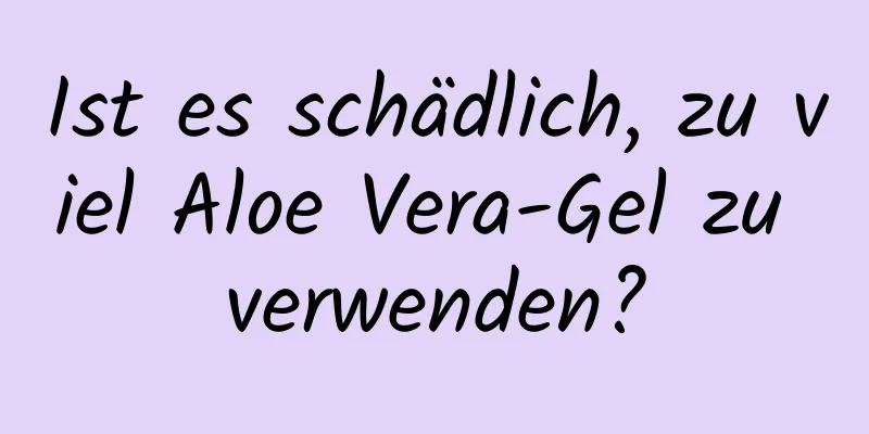 Ist es schädlich, zu viel Aloe Vera-Gel zu verwenden?