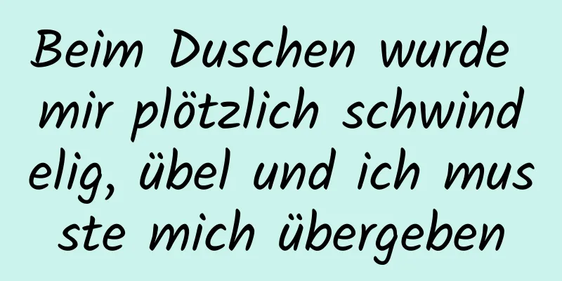 Beim Duschen wurde mir plötzlich schwindelig, übel und ich musste mich übergeben