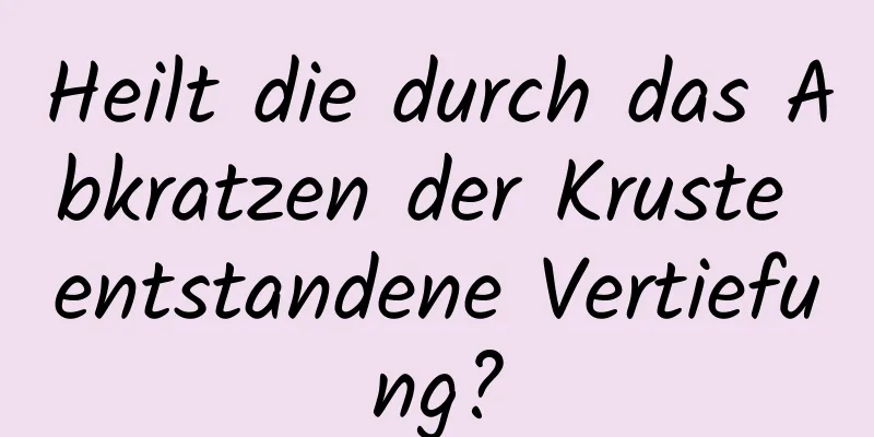 Heilt die durch das Abkratzen der Kruste entstandene Vertiefung?