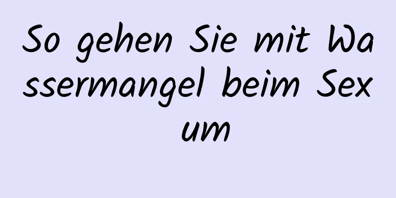 So gehen Sie mit Wassermangel beim Sex um