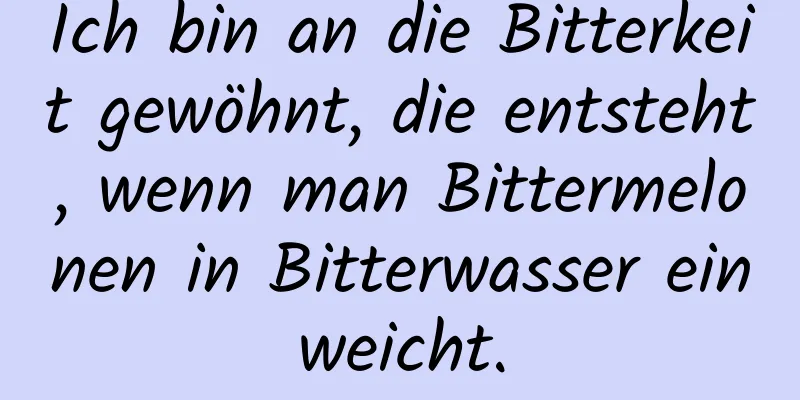 Ich bin an die Bitterkeit gewöhnt, die entsteht, wenn man Bittermelonen in Bitterwasser einweicht.