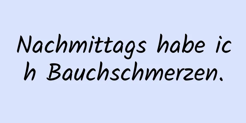 Nachmittags habe ich Bauchschmerzen.