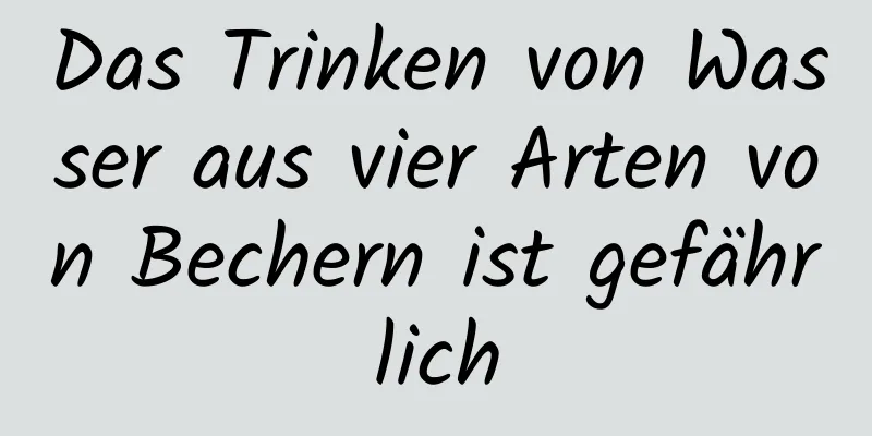 Das Trinken von Wasser aus vier Arten von Bechern ist gefährlich