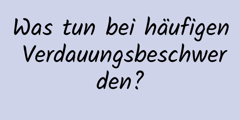 Was tun bei häufigen Verdauungsbeschwerden?