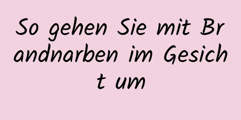 So gehen Sie mit Brandnarben im Gesicht um