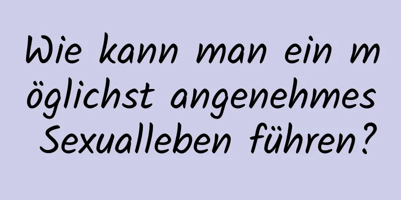 Wie kann man ein möglichst angenehmes Sexualleben führen?