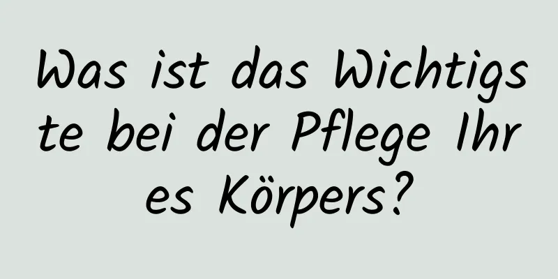 Was ist das Wichtigste bei der Pflege Ihres Körpers?