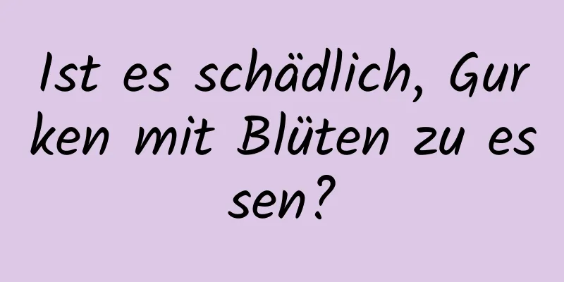 Ist es schädlich, Gurken mit Blüten zu essen?