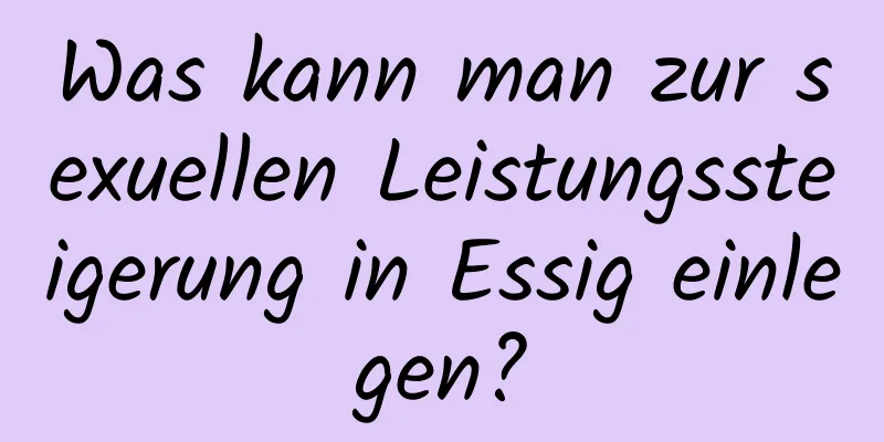Was kann man zur sexuellen Leistungssteigerung in Essig einlegen?