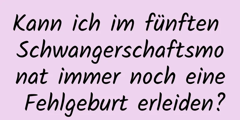 Kann ich im fünften Schwangerschaftsmonat immer noch eine Fehlgeburt erleiden?