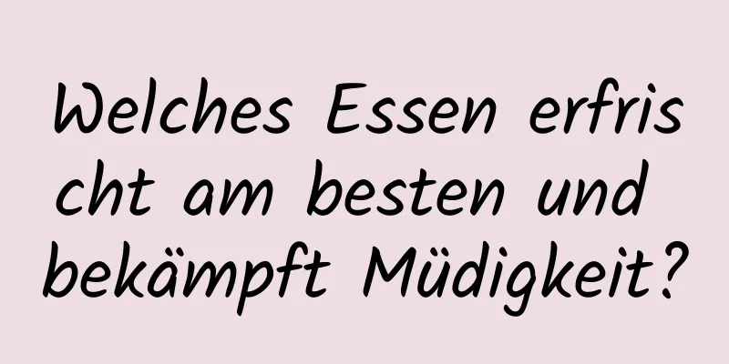 Welches Essen erfrischt am besten und bekämpft Müdigkeit?