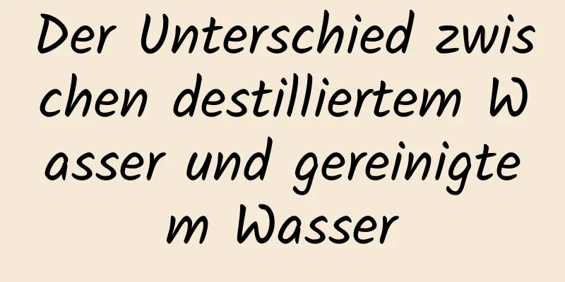 Der Unterschied zwischen destilliertem Wasser und gereinigtem Wasser
