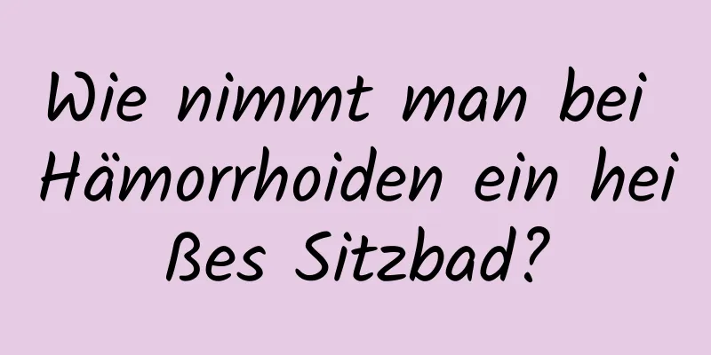Wie nimmt man bei Hämorrhoiden ein heißes Sitzbad?