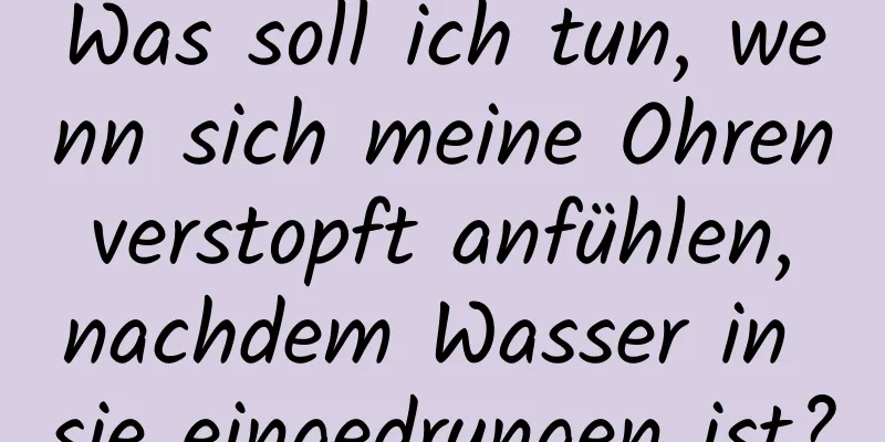 Was soll ich tun, wenn sich meine Ohren verstopft anfühlen, nachdem Wasser in sie eingedrungen ist?