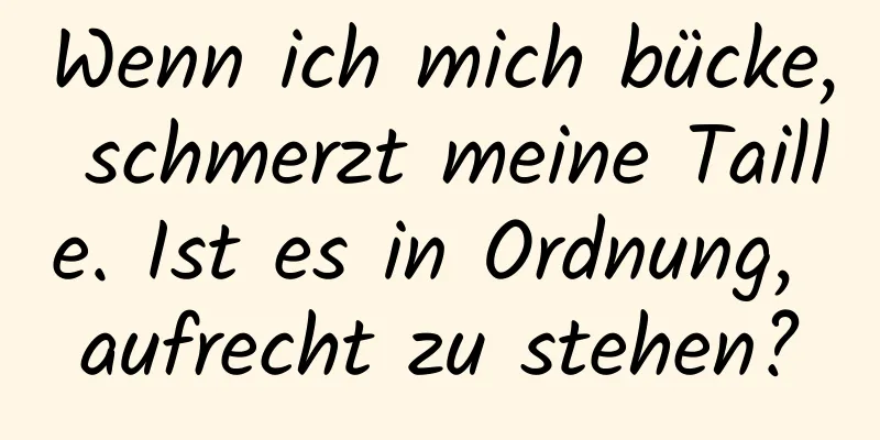 Wenn ich mich bücke, schmerzt meine Taille. Ist es in Ordnung, aufrecht zu stehen?