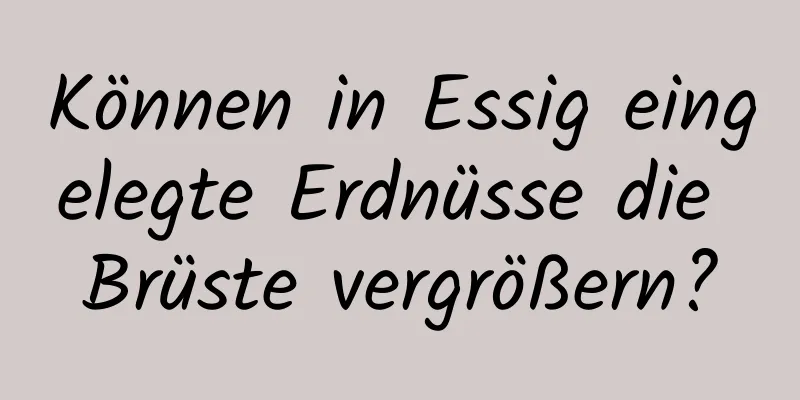 Können in Essig eingelegte Erdnüsse die Brüste vergrößern?