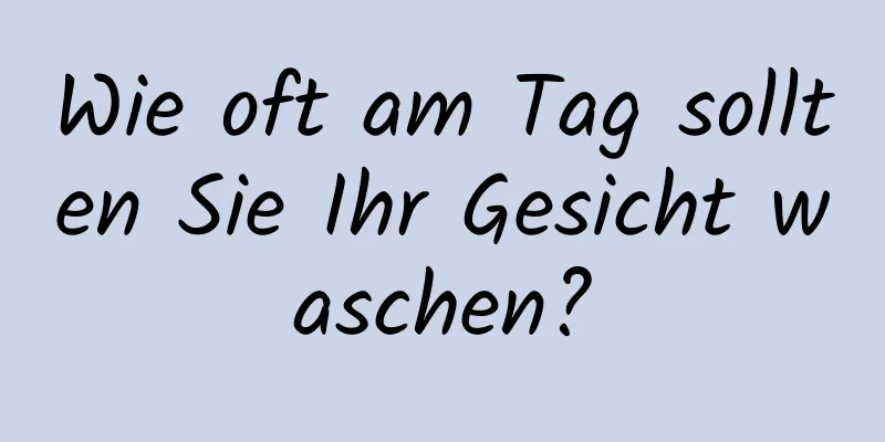 Wie oft am Tag sollten Sie Ihr Gesicht waschen?