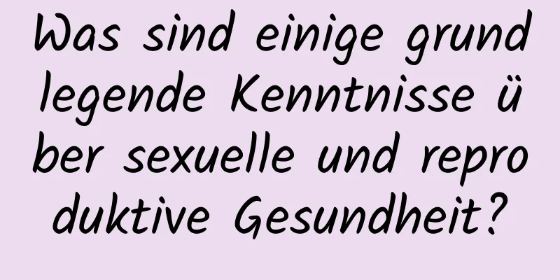Was sind einige grundlegende Kenntnisse über sexuelle und reproduktive Gesundheit?