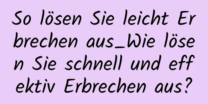So lösen Sie leicht Erbrechen aus_Wie lösen Sie schnell und effektiv Erbrechen aus?
