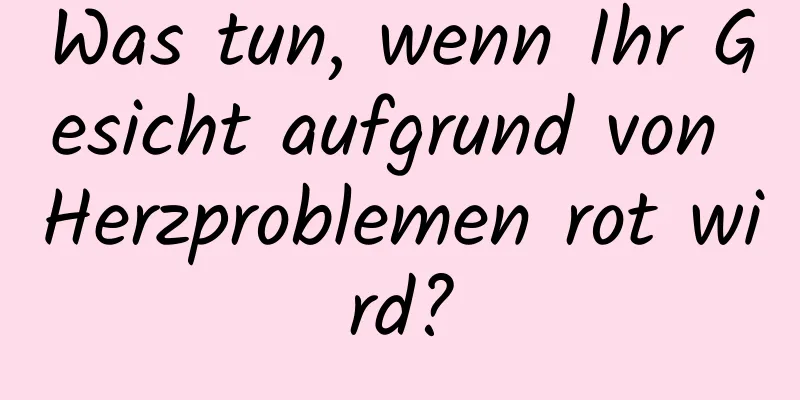 Was tun, wenn Ihr Gesicht aufgrund von Herzproblemen rot wird?