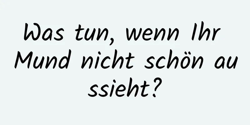 Was tun, wenn Ihr Mund nicht schön aussieht?
