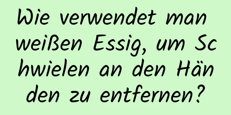 Wie verwendet man weißen Essig, um Schwielen an den Händen zu entfernen?