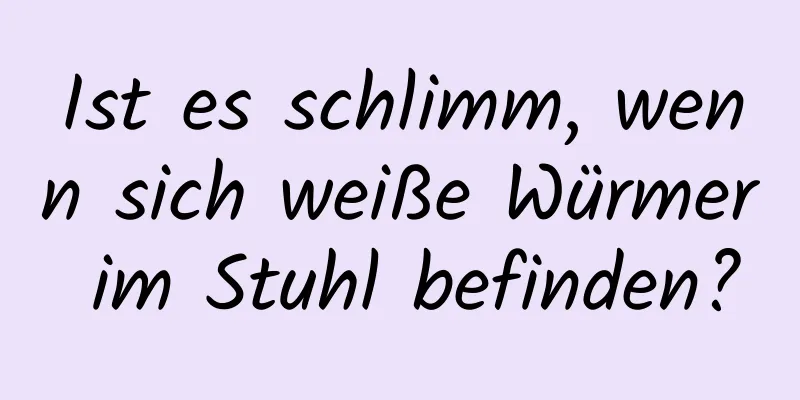 Ist es schlimm, wenn sich weiße Würmer im Stuhl befinden?