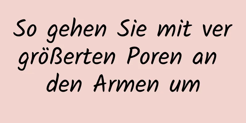 So gehen Sie mit vergrößerten Poren an den Armen um