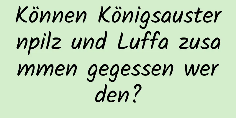 Können Königsausternpilz und Luffa zusammen gegessen werden?