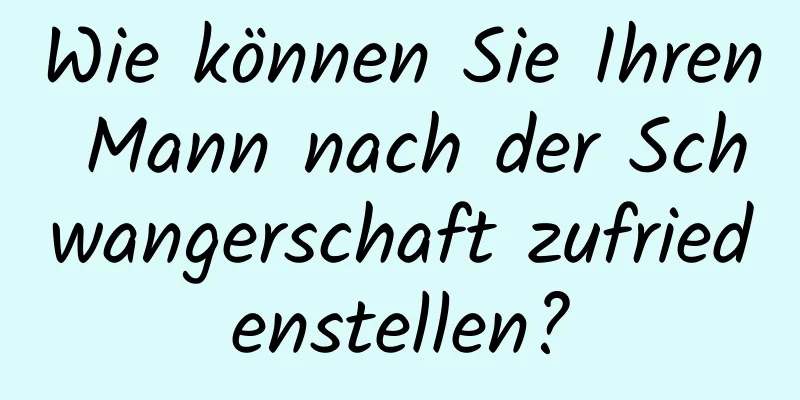 Wie können Sie Ihren Mann nach der Schwangerschaft zufriedenstellen?