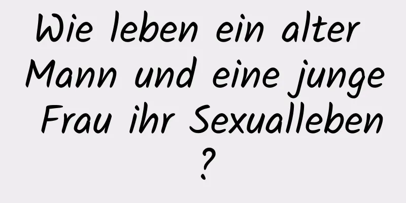 Wie leben ein alter Mann und eine junge Frau ihr Sexualleben?