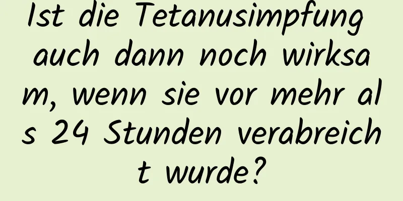 Ist die Tetanusimpfung auch dann noch wirksam, wenn sie vor mehr als 24 Stunden verabreicht wurde?