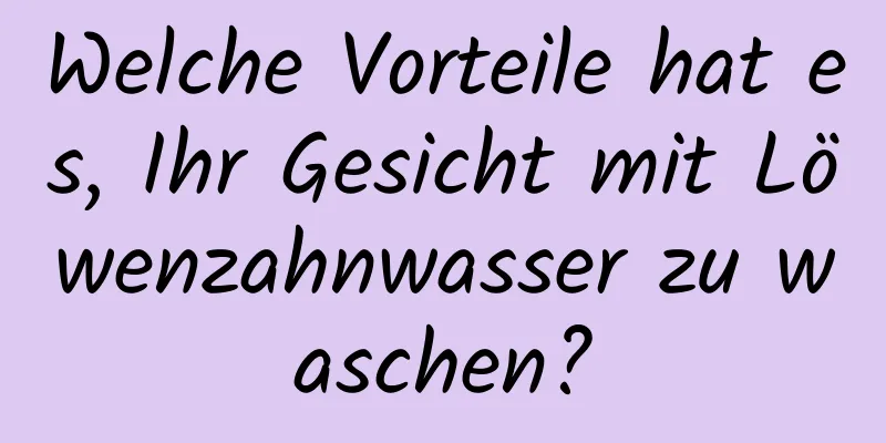 Welche Vorteile hat es, Ihr Gesicht mit Löwenzahnwasser zu waschen?