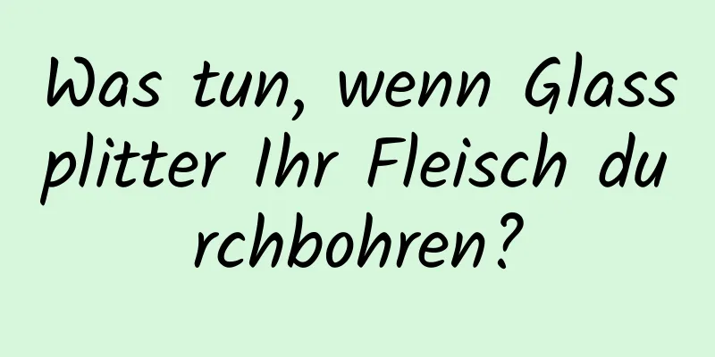 Was tun, wenn Glassplitter Ihr Fleisch durchbohren?