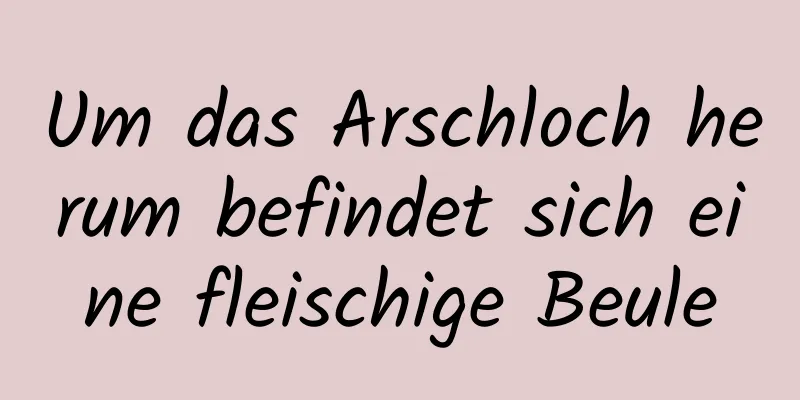 Um das Arschloch herum befindet sich eine fleischige Beule