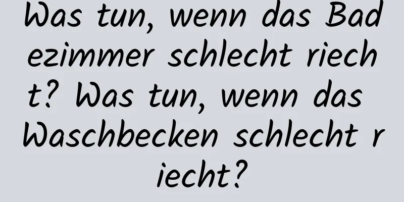 Was tun, wenn das Badezimmer schlecht riecht? Was tun, wenn das Waschbecken schlecht riecht?