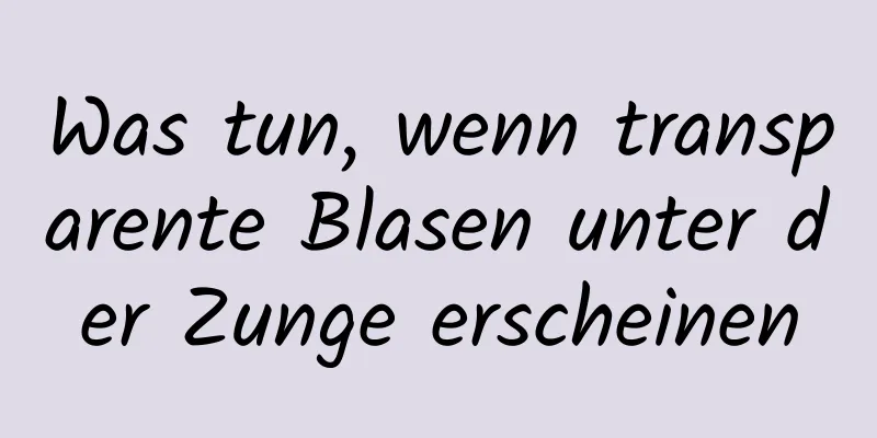 Was tun, wenn transparente Blasen unter der Zunge erscheinen