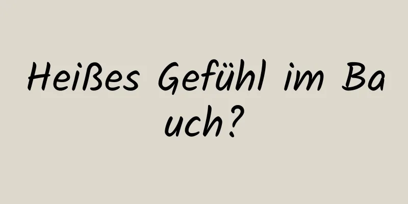 Heißes Gefühl im Bauch?