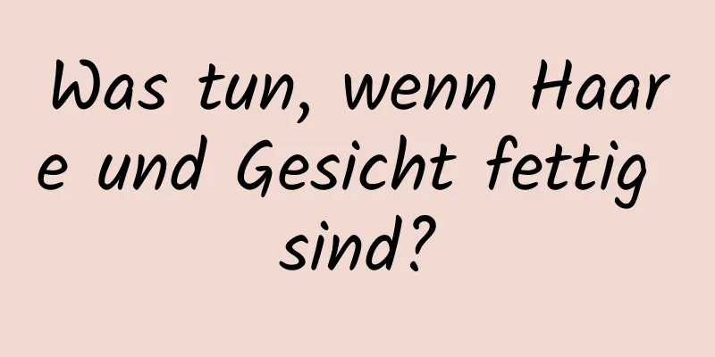 Was tun, wenn Haare und Gesicht fettig sind?