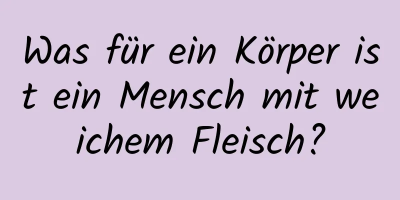 Was für ein Körper ist ein Mensch mit weichem Fleisch?