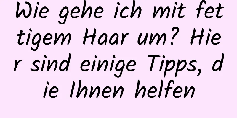 Wie gehe ich mit fettigem Haar um? Hier sind einige Tipps, die Ihnen helfen