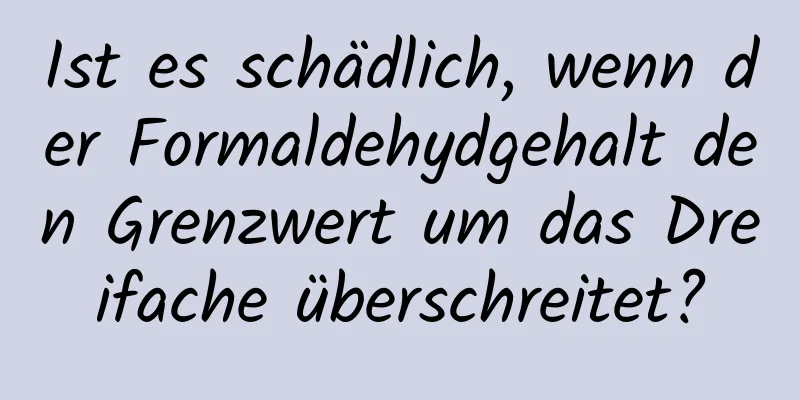 Ist es schädlich, wenn der Formaldehydgehalt den Grenzwert um das Dreifache überschreitet?