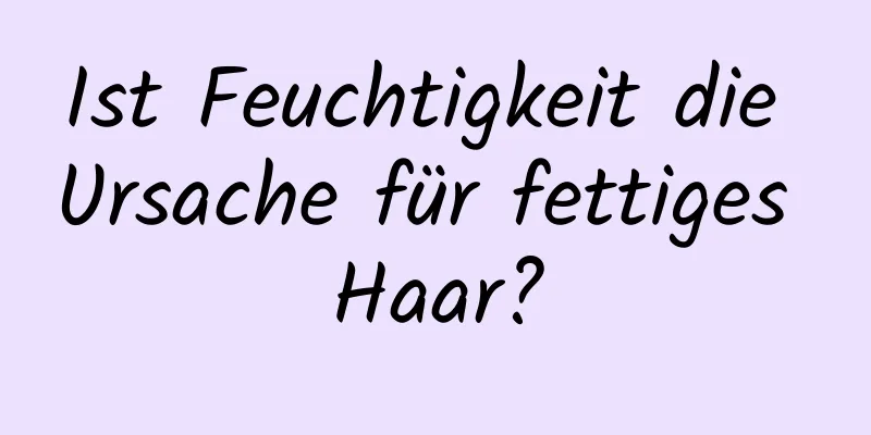 Ist Feuchtigkeit die Ursache für fettiges Haar?