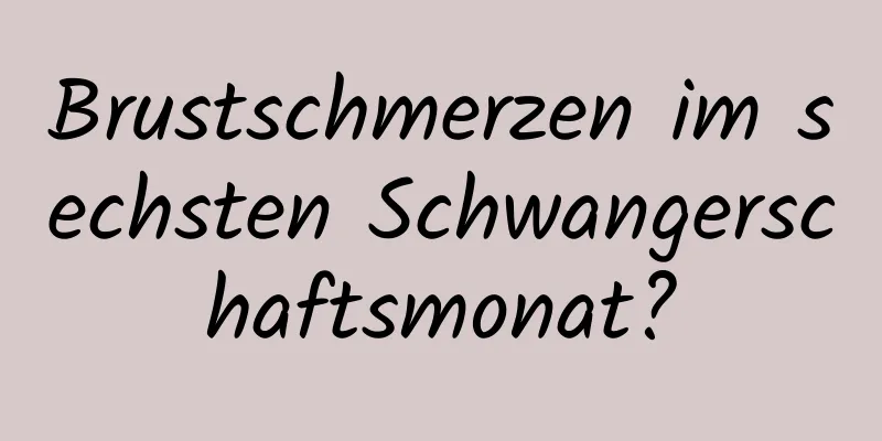 Brustschmerzen im sechsten Schwangerschaftsmonat?