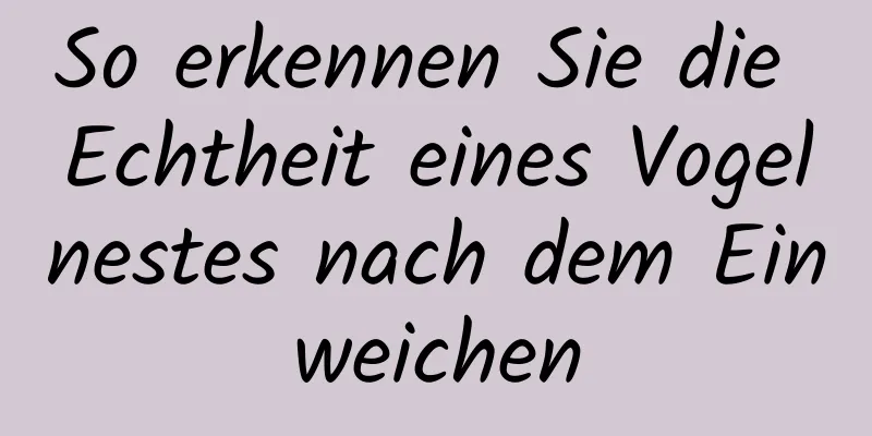 So erkennen Sie die Echtheit eines Vogelnestes nach dem Einweichen