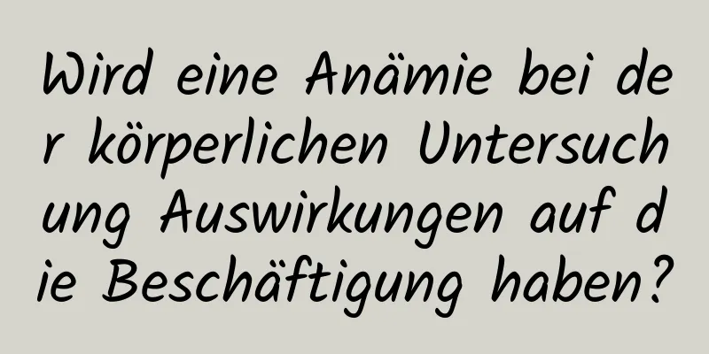 Wird eine Anämie bei der körperlichen Untersuchung Auswirkungen auf die Beschäftigung haben?